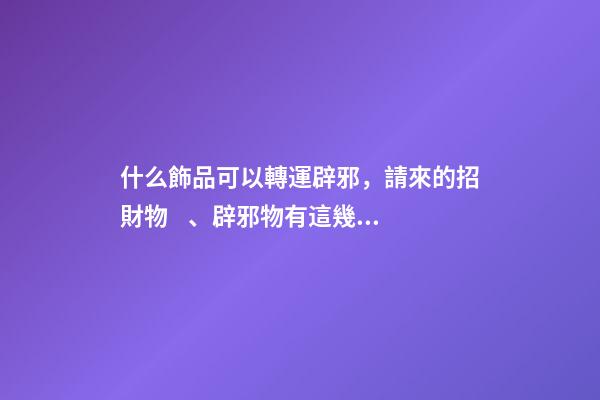 什么飾品可以轉運辟邪，請來的招財物、辟邪物有這幾個誤區